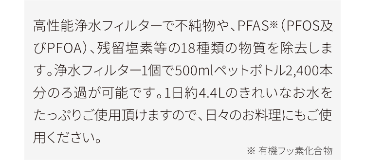 高性能浄水フィルターで不純物や、PFAS※（PFOS及びPFOA）、残留塩素等の18種類の物質を除去します。浄水フィルター1個で500mlペットボトル2,400本分のろ過が可能です。1日約4.4Lのきれいなお水をたっぷりご使用頂けますので、日々のお料理にもご使用ください。