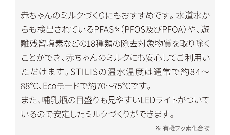 赤ちゃんのミルクづくりにもおすすめです。 水道水からも検出されているPFAS※（PFOS及びPFOA）や、遊離残留塩素などの18種類の除去対象物質を取り除くことができ、赤ちゃんのミルクにも安心してご利用いただけます。STILISの温水温度は通常で約84～88℃、Ecoモードで約70～75℃です。また、哺乳瓶の目盛りも見やすいLEDライトがついているので安定したミルクづくりができます。
