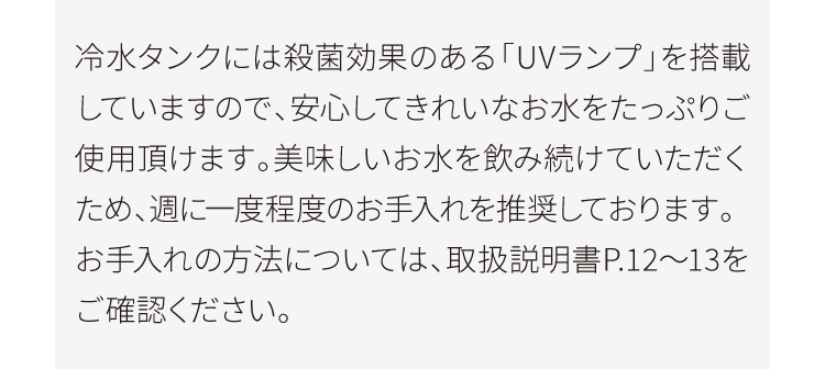 冷水タンクには殺菌効果のある「UVランプ」を搭載していますので、安心してきれいなお水をたっぷりご使用頂けます。美味しいお水を飲み続けていただくため、週に一度程度のお手入れを推奨しております。お手入れの方法については、取扱説明書P.12～13をご確認ください。