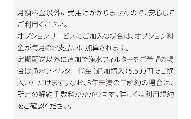 月額料金以外に費用はかかりませんので、安心してご利用ください。オプションサービスにご加入の場合は、オプション料金が毎月のお支払いに加算されます。定期配送以外に追加で浄水フィルターをご希望の場合は浄水フィルター代金（追加購入）5,500円でご購入いただけます。なお、5年未満のご解約の場合は、所定の解約手数料がかかります。詳しくは利用規約をご確認ください。