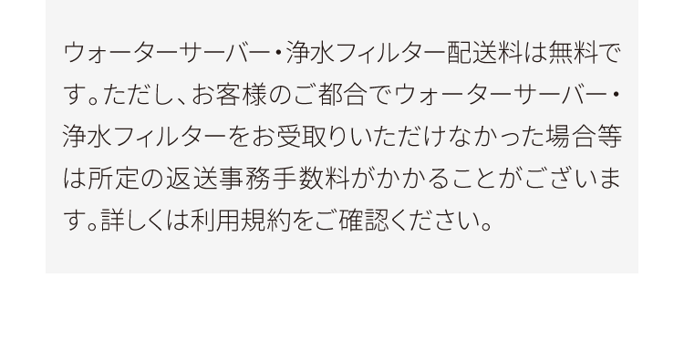 ウォーターサーバー・浄水フィルター配送料は無料です。ただし、お客様のご都合でウォーターサーバー・浄水フィルターをお受取りいただけなかった場合等は所定の返送事務手数料がかかることがございます。詳しくは利用規約をご確認ください。